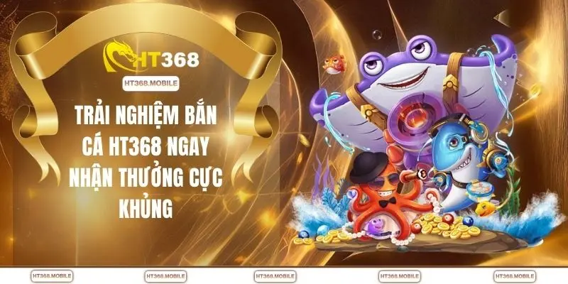 Trải nghiệm bắn cá HT368 ngay nhận thưởng cực khủng