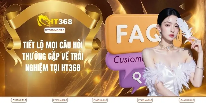 Tiết lộ mọi câu hỏi thường gặp về trải nghiệm tại HT368