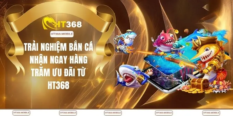 Trải nghiệm bắn cá nhận ngay hàng trăm ưu đãi từ HT368